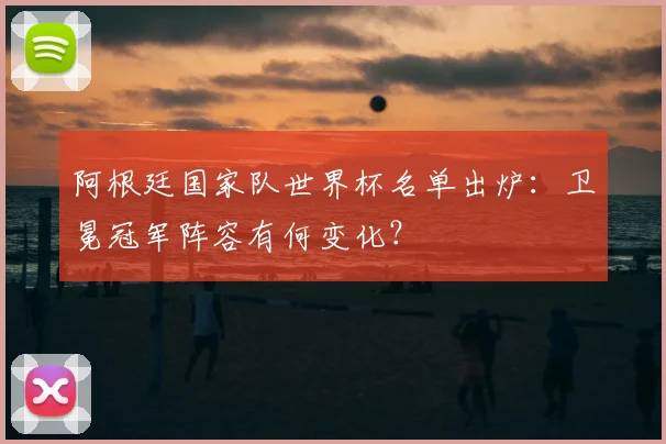 阿根廷国家队世界杯名单出炉：卫冕冠军阵容有何变化？