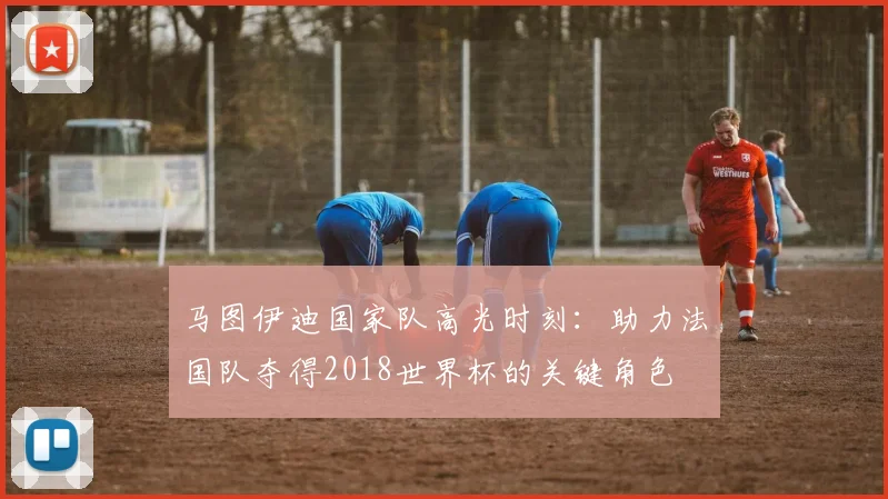 马图伊迪国家队高光时刻：助力法国队夺得2018世界杯的关键角色