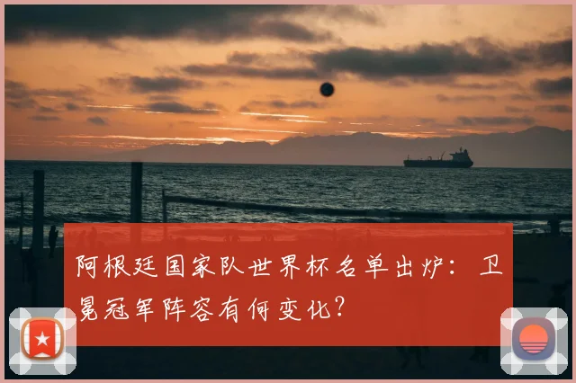 阿根廷国家队世界杯名单出炉：卫冕冠军阵容有何变化？